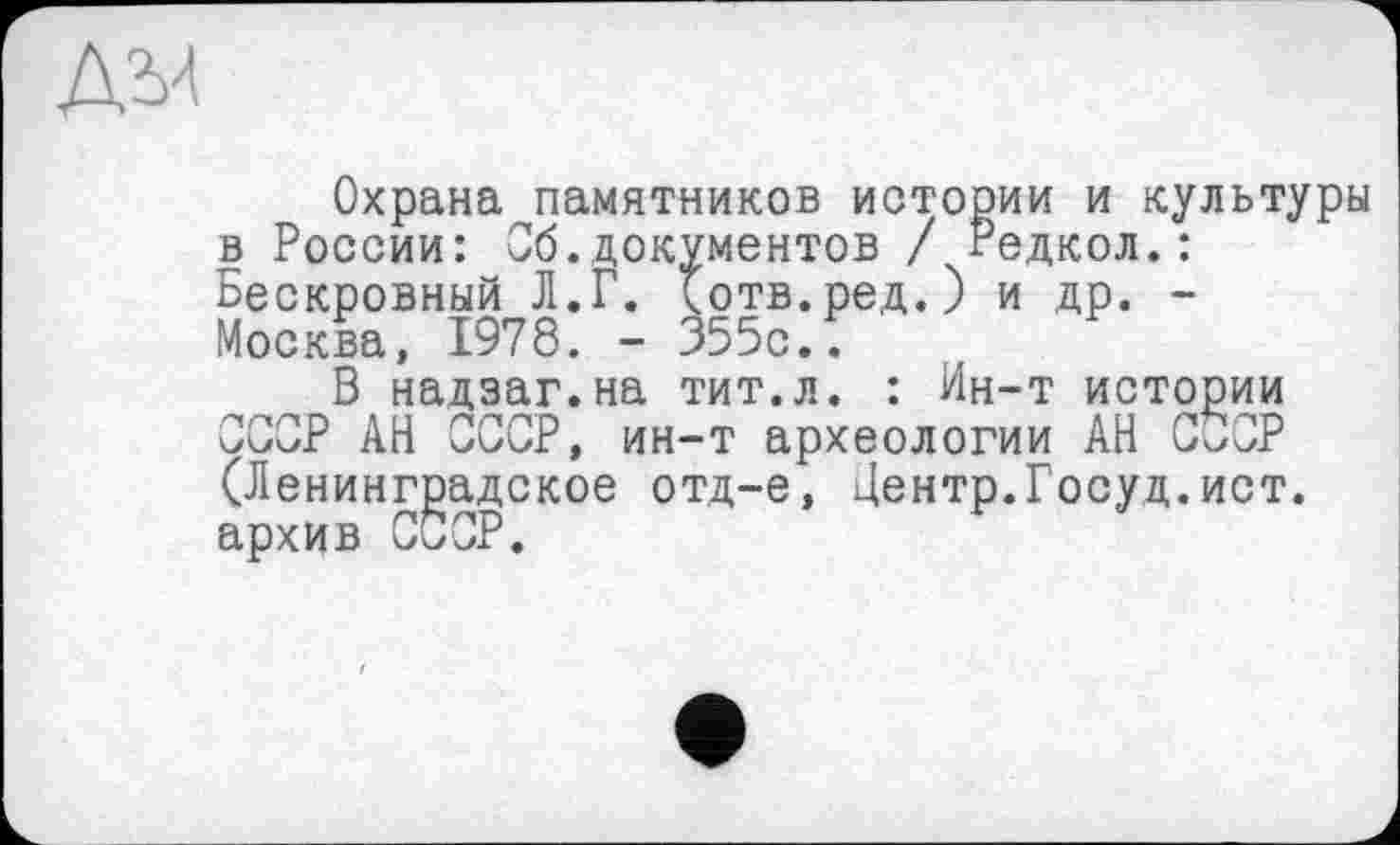 ﻿
Охрана памятников истории и культуры в России: Об.документов / Редкол.: Бескровный Л.Г. (отв.ред.) и др. -Москва, 1978. - 355с..
В надзаг.на тит.л. : Ин-т истории СССР АН СССР, ин-т археологии АН CÜOP (Ленинградское отд-е, Центр.Госуд.ист. архив ССОР.